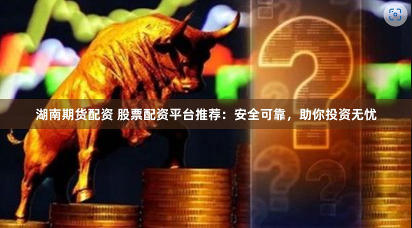湖南期货配资 股票配资平台推荐：安全可靠，助你投资无忧