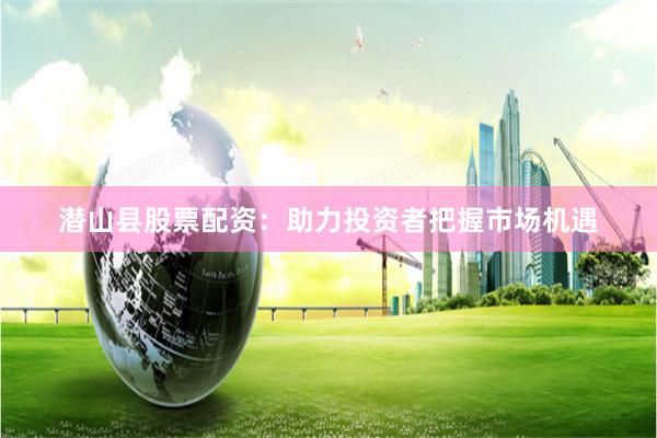 潜山县股票配资：助力投资者把握市场机遇
