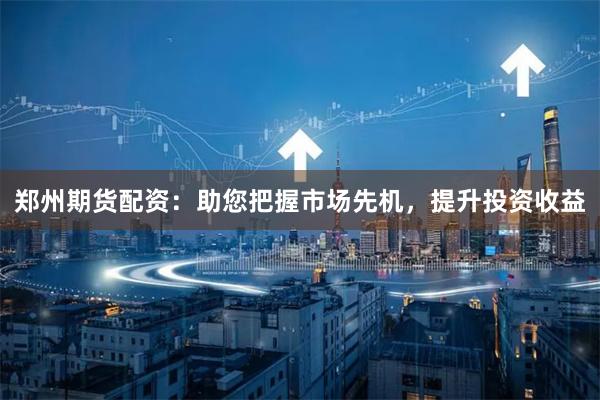 郑州期货配资：助您把握市场先机，提升投资收益