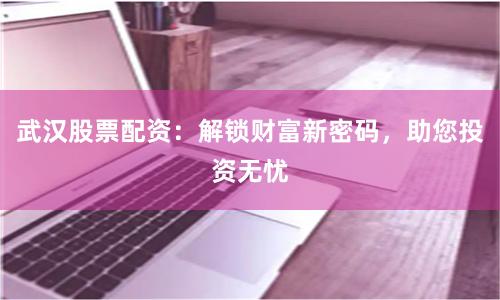 武汉股票配资：解锁财富新密码，助您投资无忧