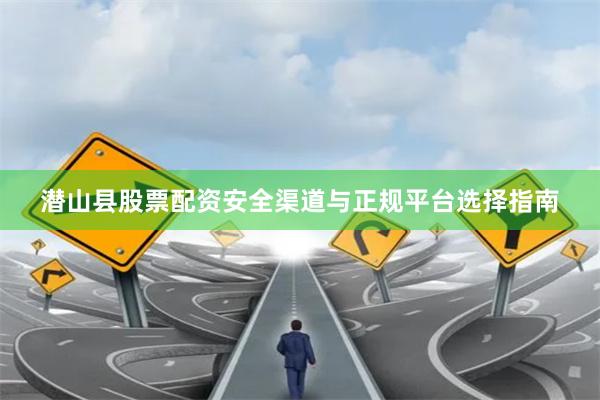 潜山县股票配资安全渠道与正规平台选择指南